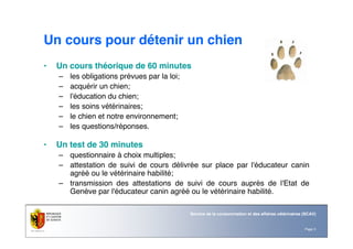 Page 3
Service de la consommation et des affaires vétérinaires (SCAV)
Un cours pour détenir un chien
• Un cours théorique de 60 minutes
– les obligations prévues par la loi;
– acquérir un chien;
– l'éducation du chien;
– les soins vétérinaires;
– le chien et notre environnement;
– les questions/réponses.
• Un test de 30 minutes
– questionnaire à choix multiples;
– attestation de suivi de cours délivrée sur place par l'éducateur canin
agréé ou le vétérinaire habilité;
– transmission des attestations de suivi de cours auprès de l'Etat de
Genève par l'éducateur canin agréé ou le vétérinaire habilité.
 