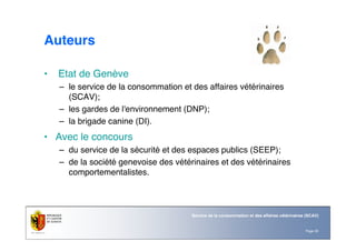 Page 33
Service de la consommation et des affaires vétérinaires (SCAV)
Auteurs
• Etat de Genève
– le service de la consommation et des affaires vétérinaires
(SCAV);
– les gardes de l'environnement (DNP);
– la brigade canine (DI).
• Avec le concours
– du service de la sécurité et des espaces publics (SEEP);
– de la société genevoise des vétérinaires et des vétérinaires
comportementalistes.
 