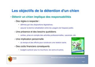 Page 4
Service de la consommation et des affaires vétérinaires (SCAV)
Les objectifs de la détention d'un chien
• Détenir un chien implique des responsabilités
- Des règles à respecter :
• définies par des dispositions législatives;
• assurer la bonne cohabitation entre les usagers de l'espace public.
- Une présence et des besoins quotidiens
• sorties, prise en compte des activités professionnelles, vacances, etc.
- Une implication personnelle
• du temps et des efforts pour construire une relation saine.
- Des coûts financiers conséquents
• budget à prévoir pour la nourriture, les soins et autres.
 