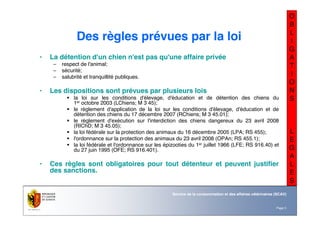 Nom du service ou
office
Département du territoire
Page 5
Service de la consommation et des affaires vétérinaires (SCAV)
O
B
L
I
G
A
T
I
O
N
S
L
E
G
A
L
E
S
Des règles prévues par la loi
• La détention d'un chien n'est pas qu'une affaire privée
– respect de l'animal;
– sécurité;
– salubrité et tranquillité publiques.
• Les dispositions sont prévues par plusieurs lois
! la loi sur les conditions d'élevage, d'éducation et de détention des chiens du
1er octobre 2003 (LChiens; M 3 45);
! le règlement d'application de la loi sur les conditions d'élevage, d'éducation et de
détention des chiens du 17 décembre 2007 (RChiens; M 3 45.01);
! le règlement d'exécution sur l'interdiction des chiens dangereux du 23 avril 2008
(RIChD; M 3 45.05);
! la loi fédérale sur la protection des animaux du 16 décembre 2005 (LPA; RS 455);
! l'ordonnance sur la protection des animaux du 23 avril 2008 (OPAn; RS 455.1);
! la loi fédérale et l'ordonnance sur les épizooties du 1er juillet 1966 (LFE; RS 916.40) et
du 27 juin 1995 (OFE; RS 916.401).
• Ces règles sont obligatoires pour tout détenteur et peuvent justifier
des sanctions.
 