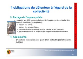 Nom du service ou
office
Département du territoire
Page 9
Service de la consommation et des affaires vétérinaires (SCAV)
O
B
L
I
G
A
T
I
O
N
S
L
E
G
A
L
E
S
4 obligations du détenteur à l'égard de la
collectivité
3. Partage de l'espace public
– respecter les différentes attributions de l'espace public qui inclut des
lieux où les chiens (4 catégories) :
• ne sont pas admis;
• doivent être tenus en laisse;
• peuvent pénétrer sans laisse, sous la maîtrise de leur détenteur;
• peuvent être laissés en liberté sous la responsabilité de leur détenteur.
4. Aboiements
– précautions nécessaires pour que le chien ne trouble pas la tranquillité
publique.
 