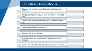 Structure / Navigation #1
Structure seo-friendly = crawl efficace et profond pour les
moteurs.
Temps de chargement (sous la barre des 500ms > mieux 200
ms).
Gestion de la duplication de contenu (ex : Variables dans les
url).
Niveaux de profondeur (maximum 4).
Structure des url (url uniques).
Robots.txt (ajout des variables d'url à bloquer au crawl de
Google).
Gestion des redirections 301 (liens présents dans la structure).
 