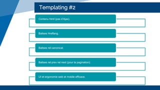 Templating #2
Contenu html (pas d’Ajax).
Balises Hreflang.
Balises rel canonical.
Balises rel prev rel next (pour la pagination).
UI et ergonomie web et mobile efficace.
 