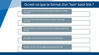 Qu’est-ce que le format d’un “bon” back link ?
Concordance de contenu entre la page de départ et la page
d’arrivée.
L’ancre du lien doit correspondre au contenu de la page
d’arrivée.
Le lien doit être au format html et dans le contenu éditorial de
la page.
Diversifier au maximum les sources de ses back-links.
Générer des BL vers les pages profondes de son site.
 