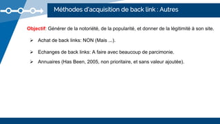 Méthodes d’acquisition de back link : Autres
Objectif: Générer de la notoriété, de la popularité, et donner de la légitimité à son site.
 Achat de back links: NON (Mais ...).
 Echanges de back links: A faire avec beaucoup de parcimonie.
 Annuaires (Has Been, 2005, non prioritaire, et sans valeur ajoutée).
 