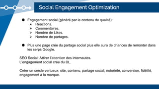 Social Engagement Optimization
● Engagement social (généré par le contenu de qualité):
 Réactions.
 Commentaires.
 Nombre de Likes.
 Nombre de partages.
● Plus une page crée du partage social plus elle aura de chances de remonter dans
les serps Google.
SEO Social: Attirer l’attention des internautes.
L’engagement social crée du BL.
Créer un cercle vertueux: site, contenu, partage social, notoriété, conversion, fidélité,
engagement à la marque.
 