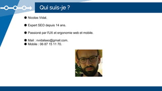 Qui suis-je ?
● Nicolas Vidal.
● Expert SEO depuis 14 ans.
● Passioné par l'UX et ergonomie web et mobile.
● Mail : nvidalseo@gmail.com.
● Mobile : 06 87 15 11 70.
 