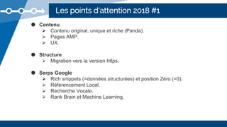 Les points d'attention 2018 #1
● Contenu
 Contenu original, unique et riche (Panda).
 Pages AMP.
 UX.
● Structure
 Migration vers la version https.
● Serps Google
 Rich snippets (=données structurées) et position Zéro (=0).
 Référencement Local.
 Recherche Vocale.
 Rank Brain et Machine Learning.
 