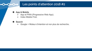 Les points d'attention 2018 #2
● App & Mobile
 App et PWA (Progressive Web App).
 Index Mobile First.
● Search
 Google = Moteur d’intention et non plus de recherche.
 