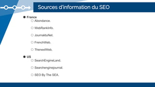 Sources d’information du SEO
● France
○ Abondance.
○ WebRankInfo.
○ JournalduNet.
○ FrenchWeb.
○ ThenextWeb.
● US
○ SearchEngineLand.
○ Searchenginejournal.
○ SEO By The SEA.
 