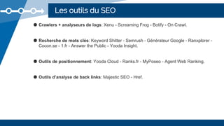 Les outils du SEO
● Crawlers + analyseurs de logs: Xenu - Screaming Frog - Botify - On Crawl.
● Recherche de mots clés: Keyword Shitter - Semrush - Générateur Google - Ranxplorer -
Cocon.se - 1.fr - Answer the Public - Yooda Insight.
● Outils de positionnement: Yooda Cloud - Ranks.fr - MyPoseo - Agent Web Ranking.
● Outils d’analyse de back links: Majestic SEO - Href.
 