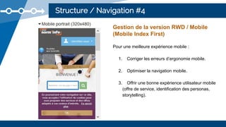 Structure / Navigation #4
Gestion de la version RWD / Mobile
(Mobile Index First)
Pour une meilleure expérience mobile :
1. Corriger les erreurs d’ergonomie mobile.
2. Optimiser la navigation mobile.
3. Offrir une bonne expérience utilisateur mobile
(offre de service, identification des personas,
storytelling).
 