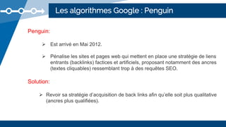 Les algorithmes Google : Penguin
Penguin:
 Est arrivé en Mai 2012.
 Pénalise les sites et pages web qui mettent en place une stratégie de liens
entrants (backlinks) factices et artificiels, proposant notamment des ancres
(textes cliquables) ressemblant trop à des requêtes SEO.
Solution:
 Revoir sa stratégie d’acquisition de back links afin qu’elle soit plus qualitative
(ancres plus qualifiées).
 