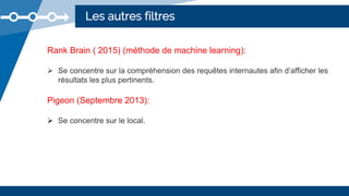 Les autres filtres
Rank Brain ( 2015) (méthode de machine learning):
 Se concentre sur la compréhension des requêtes internautes afin d’afficher les
résultats les plus pertinents.
Pigeon (Septembre 2013):
 Se concentre sur le local.
 