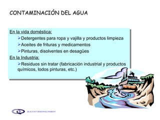 CONTAMINACIÓN DEL AGUA En la vida doméstica:   Detergentes para ropa y vajilla y productos limpieza Aceites de frituras y medicamentos Pinturas, disolventes en desagües En la Industria: Residuos sin tratar (fabricación industrial y productos químicos, lodos pinturas, etc.) 