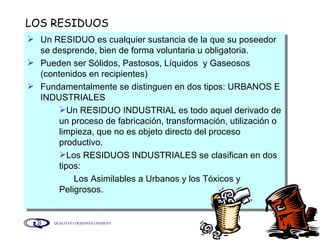 LOS RESIDUOS  Un RESIDUO es cualquier sustancia de la que su poseedor se desprende, bien de forma voluntaria u obligatoria. Pueden ser Sólidos, Pastosos, Líquidos  y Gaseosos (contenidos en recipientes) Fundamentalmente se distinguen en dos tipos: URBANOS E INDUSTRIALES Un RESIDUO INDUSTRIAL es todo aquel derivado de un proceso de fabricación, transformación, utilización o limpieza, que no es objeto directo del proceso productivo. Los RESIDUOS INDUSTRIALES se clasifican en dos tipos:  Los Asimilables a Urbanos y los Tóxicos y Peligrosos. 