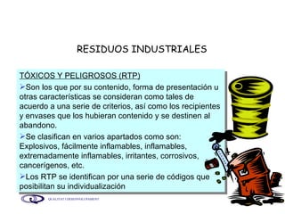 RESIDUOS INDUSTRIALES TÓXICOS Y PELIGROSOS (RTP) Son los que por su contenido, forma de presentación u otras características se consideran como tales de acuerdo a una serie de criterios, así como los recipientes y envases que los hubieran contenido y se destinen al abandono. Se clasifican en varios apartados como son: Explosivos, fácilmente inflamables, inflamables, extremadamente inflamables, irritantes, corrosivos, cancerígenos, etc. Los RTP se identifican por una serie de códigos que posibilitan su individualización 