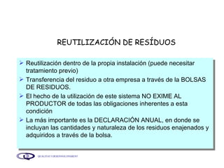 REUTILIZACIÓN DE RESÍDUOS Reutilización dentro de la propia instalación (puede necesitar tratamiento previo) Transferencia del residuo a otra empresa a través de la BOLSAS DE RESIDUOS. El hecho de la utilización de este sistema NO EXIME AL PRODUCTOR de todas las obligaciones inherentes a esta condición La más importante es la DECLARACIÓN ANUAL, en donde se incluyan las cantidades y naturaleza de los residuos enajenados y adquiridos a través de la bolsa. 