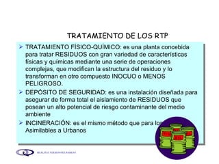 TRATAMIENTO DE LOS RTP TRATAMIENTO FÍSICO-QUÍMICO: es una planta concebida para tratar RESIDUOS con gran variedad de características físicas y químicas mediante una serie de operaciones complejas, que modifican la estructura del residuo y lo transforman en otro compuesto INOCUO o MENOS PELIGROSO. DEPÓSITO DE SEGURIDAD: es una instalación diseñada para asegurar de forma total el aislamiento de RESIDUOS que posean un alto potencial de riesgo contaminante del medio ambiente INCINERACIÓN: es el mismo método que para los Residuos Asimilables a Urbanos 