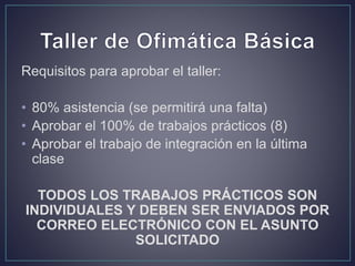 Requisitos para aprobar el taller:
• 80% asistencia (se permitirá una falta)
• Aprobar el 100% de trabajos prácticos (8)
• Aprobar el trabajo de integración en la última
clase
TODOS LOS TRABAJOS PRÁCTICOS SON
INDIVIDUALES Y DEBEN SER ENVIADOS POR
CORREO ELECTRÓNICO CON EL ASUNTO
SOLICITADO
 