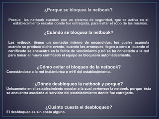 ¿Cómo evitar el bloqueo de la netbook?
Conectándose a la red inalámbrica o wi-fi del establecimiento.
¿Dónde desbloqueo la netbook y porque?
Únicamente en el establecimiento escolar a la cual pertenece la netbook, porque ésta
se encuentra asociada al servidor del establecimiento donde fue entregada.
¿Cuánto cuesta el desbloqueo?
El desbloqueo es sin costo alguno.
¿Cuándo se bloquea la netbook?
Las netbook, tienen un contador interno de encendidos, los cuales acumula
cuando se produce dicho evento, cuando los arranques llegan a cero o cuando el
certificado se encuentra en la fecha de vencimiento y no se ha conectado a la red
para tomar el nuevo certificado el equipo se bloqueara automáticamente.
¿Porque se bloquea la netbook?
Porque las netbook cuentan con un sistema de seguridad, que se activa en el
establecimiento escolar donde fue entregada, para evitar el robo de las mismas.
 
