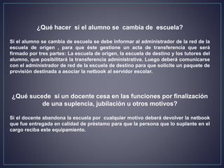 ¿Qué hacer si el alumno se cambia de escuela?
Si el alumno se cambia de escuela se debe informar al administrador de la red de la
escuela de origen , para que éste gestione un acta de transferencia que será
firmado por tres partes: La escuela de origen, la escuela de destino y los tutores del
alumno, que posibilitará la transferencia administrativa. Luego deberá comunicarse
con el administrador de red de la escuela de destino para que solicite un paquete de
provisión destinada a asociar la netbook al servidor escolar.
¿Qué sucede si un docente cesa en las funciones por finalización
de una suplencia, jubilación u otros motivos?
Si el docente abandona la escuela por cualquier motivo deberá devolver la netbook
que fue entregada en calidad de préstamo para que la persona que lo suplante en el
cargo reciba este equipamiento.
 