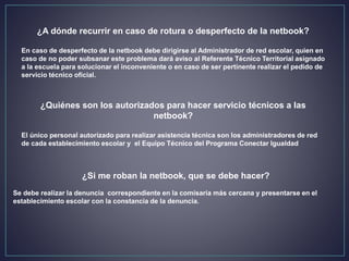 ¿A dónde recurrir en caso de rotura o desperfecto de la netbook?
En caso de desperfecto de la netbook debe dirigirse al Administrador de red escolar, quien en
caso de no poder subsanar este problema dará aviso al Referente Técnico Territorial asignado
a la escuela para solucionar el inconveniente o en caso de ser pertinente realizar el pedido de
servicio técnico oficial.
¿Quiénes son los autorizados para hacer servicio técnicos a las
netbook?
El único personal autorizado para realizar asistencia técnica son los administradores de red
de cada establecimiento escolar y el Equipo Técnico del Programa Conectar Igualdad
¿Si me roban la netbook, que se debe hacer?
Se debe realizar la denuncia correspondiente en la comisaría más cercana y presentarse en el
establecimiento escolar con la constancia de la denuncia.
 