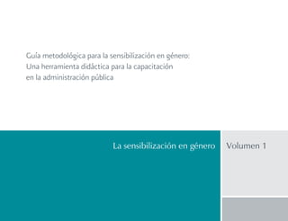 Guía metodológica para la sensibilización en género:
Una herramienta didáctica para la capacitación
en la administración pública
La sensibilización en género Volumen 1
 