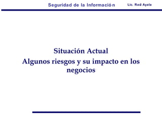 Seguridad de la Informació n   Lic. Raúl Ayala




         Situación Actual
Algunos riesgos y su impacto en los
             negocios
 
