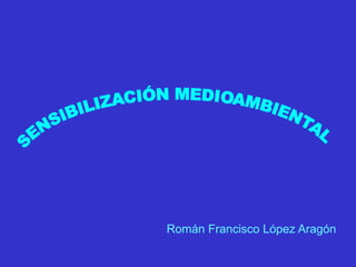 SENSIBILIZACIÓN MEDIOAMBIENTAL Román Francisco López Aragón 