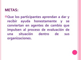 METAS: Que los participantes aprendan a dar y recibir ayuda honestamente y se conviertan en agentes de cambio que impulsen al proceso de evaluación de una situación dentro de sus organizaciones.   