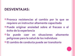 DESVENTAJAS: Provoca resistencias al cambio por lo que se requiere un instructor altamente capacitado   Puede originar ansiedad sobre el fracaso o el éxito de la experiencia Se puede caer en situaciones altamente peligrosas para la salud de los individuos   El cambio de conducta puede ser transitorio  