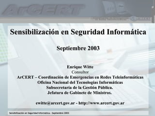 Sensibilización en Seguridad Informática Septiembre 2003 Enrique Witte Consultor ArCERT – Coordinación de Emergencias en Redes Teleinformáticas Oficina Nacional del Tecnologías Informáticas Subsecretaría de la Gestión Pública.  Jefatura de Gabinete de Ministros.  ewitte@arcert.gov.ar - http://www.arcert.gov.ar 