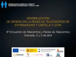 SENSIBILIZACIÓN
DE GÉNERO EN LA REDES DE TELECENTROS DE
     EXTREMADURA Y CASTILLA Y LEÓN

8º Encuentro de Telecentros y Redes de Telecentros
              Granada, 2 y 3 de abril
 