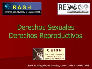 RASH
Research and Advocacy of Sexual Health




       Derechos Sexuales
     Derechos Reproductivos
                                           CEISH
                                         COLECTIVO ESTUDIO
                                           INVESTIGACION
                                         SEXUALIDAD HUMANA



                        Barra de Abogados de Tampico, Lunes 23 de Marzo del 2008
 