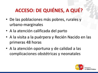 ACCESO: DE QUIÉNES, A QUÉ?
• De las poblaciones más pobres, rurales y
urbano-marginales
• A la atención calificada del parto
• A la visita a la puérpera y Recién Nacido en las
primeras 48 horas
• A la atención oportuna y de calidad a las
complicaciones obstétricas y neonatales
 