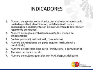 INDICADORES
1. Numero de agentes comunitarios de salud relacionados con la
unidad operativa( identificación, fortalecimiento de las
capacidades e implementación de instrumentos de referencia y
registro de atenciones)
2. Numero de mujeres embarazadas captadas( mapeo de
embarazadas)
3. Control prenatal ( institucional , comunitario)
4. Numero de Atenciones del parto seguro ( institucional o
domiciliario)
5. Numero de controles post-parto ( institucional o comunitario)
6. Atención del recién nacido
7. Numero de mujeres que salen con MAC después del parto
 