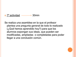 7º actividad                  30minSe realiza una asamblea en la que el profesor plantea una pregunta general de todo lo realizado (¿Qué hemos aprendido hoy?) para que los alumnos expongan sus ideas, que pueden ser modificadas, ampliadas  o completadas para poder llegar a una conclusión común.