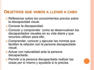Objetivos que vamos a llevar a caboReflexionar sobre los conocimientos previos sobre la discapacidad visual.Conocer la discapacidad.Conocer y comprender  como se desenvuelven los discapacitados visuales en su vida diaria y que recursos utilizan para ello.Comprender, conocer y ejecutar las normas que faciliten la relación con la persona discapacitada visual.Actuar con naturalidad ante la persona discapacitada.Permitir a la persona discapacitada realizar las cosas por sí mismo y ayudarla si lo precisa.