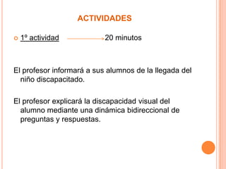 actividades1º actividad                      20 minutosEl profesor informará a sus alumnos de la llegada del niño discapacitado.El profesor explicará la discapacidad visual del alumno mediante una dinámica bidireccional de preguntas y respuestas.