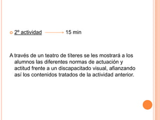 2º actividad                15 minA través de un teatro de títeres se les mostrará a los alumnos las diferentes normas de actuación y actitud frente a un discapacitado visual, afianzando así los contenidos tratados de la actividad anterior.