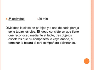 3º actividad                20 minDividimos la clase en parejas y a uno de cada pareja se le tapan los ojos. El juego consiste en que tiene que reconocer, mediante el tacto, tres objetos escolares que su compañero le vaya dando, al terminar le tocará al otro compañero adivinarlos.