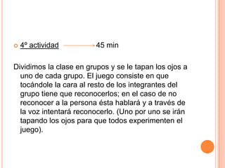 4º actividad                  45 minDividimos la clase en grupos y se le tapan los ojos a uno de cada grupo. El juego consiste en que tocándole la cara al resto de los integrantes del grupo tiene que reconocerlos; en el caso de no reconocer a la persona ésta hablará y a través de la voz intentará reconocerlo. (Uno por uno se irán tapando los ojos para que todos experimenten el juego). 