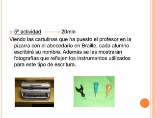 5º actividad              20minViendo las cartulinas que ha puesto el profesor en la pizarra con el abecedario en Braille, cada alumno escribirá su nombre. Además se les mostrarán fotografías que reflejen los instrumentos utilizados para este tipo de escritura.