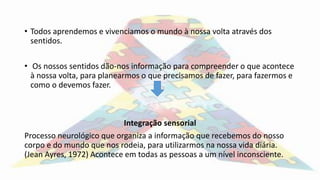 • Todos aprendemos e vivenciamos o mundo à nossa volta através dos
sentidos.
• Os nossos sentidos dão-nos informação para compreender o que acontece
à nossa volta, para planearmos o que precisamos de fazer, para fazermos e
como o devemos fazer.
Integração sensorial
Processo neurológico que organiza a informação que recebemos do nosso
corpo e do mundo que nos rodeia, para utilizarmos na nossa vida diária.
(Jean Ayres, 1972) Acontece em todas as pessoas a um nível inconsciente.
 
