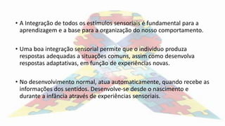 • A Integração de todos os estímulos sensoriais é fundamental para a
aprendizagem e a base para a organização do nosso comportamento.
• Uma boa integração sensorial permite que o individuo produza
respostas adequadas a situações comuns, assim como desenvolva
respostas adaptativas, em função de experiências novas.
• No desenvolvimento normal, atua automaticamente, quando recebe as
informações dos sentidos. Desenvolve-se desde o nascimento e
durante a infância através de experiências sensoriais.
 