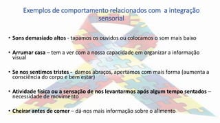 Exemplos de comportamento relacionados com a integração
sensorial
• Sons demasiado altos - tapamos os ouvidos ou colocamos o som mais baixo
• Arrumar casa – tem a ver com a nossa capacidade em organizar a informação
visual
• Se nos sentimos tristes - damos abraços, apertamos com mais forma (aumenta a
consciência do corpo e bem estar)
• Atividade física ou a sensação de nos levantarmos após algum tempo sentados –
necessidade de movimento
• Cheirar antes de comer – dá-nos mais informação sobre o alimento
 