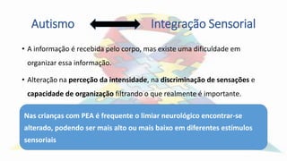 Autismo Integração Sensorial
• A informação é recebida pelo corpo, mas existe uma dificuldade em
organizar essa informação.
• Alteração na perceção da intensidade, na discriminação de sensações e
capacidade de organização filtrando o que realmente é importante.
Nas crianças com PEA é frequente o limiar neurológico encontrar-se
alterado, podendo ser mais alto ou mais baixo em diferentes estímulos
sensoriais
 