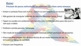Baixo
Precisam de pouca estimulação; os estímulos são vistos como ameaças
• Evitam o contacto físico com outros – isolam-se com frequência no recreio
• Não gostam de manipular materiais de texturas diferentes (areia, tintas)
• Tapam os ouvidos em ambientes com barulho e/ou emitem barulhos para não ouvir o
som que o rodeia
• Preferem comida passada / amassada
• Têm medo de brincadeiras com movimento (baloiço), evitam participar em desportos
• Procuram determinado tipo de experiências de um modo excessivo em vez das
brincadeiras típicas da sua idade
• Choram com frequência
 