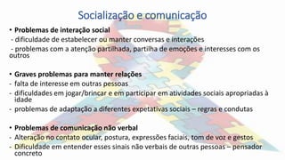 Socialização e comunicação
• Problemas de interação social
- dificuldade de estabelecer ou manter conversas e interações
- problemas com a atenção partilhada, partilha de emoções e interesses com os
outros
• Graves problemas para manter relações
- falta de interesse em outras pessoas
- dificuldades em jogar/brincar e em participar em atividades sociais apropriadas à
idade
- problemas de adaptação a diferentes expetativas sociais – regras e condutas
• Problemas de comunicação não verbal
- Alteração no contato ocular, postura, expressões faciais, tom de voz e gestos
- Dificuldade em entender esses sinais não verbais de outras pessoas – pensador
concreto
 